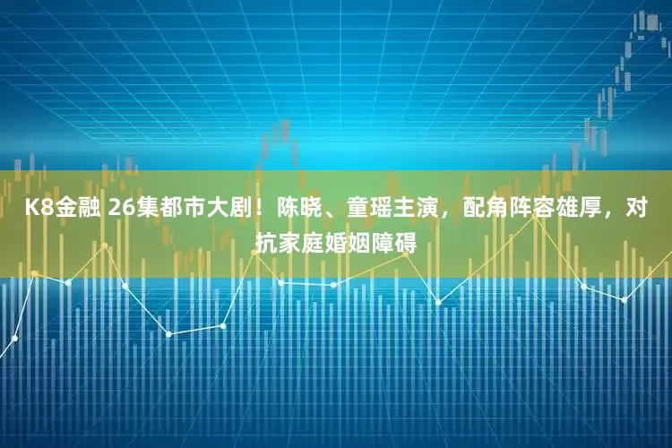 K8金融 26集都市大剧！陈晓、童瑶主演，配角阵容雄厚，对抗家庭婚姻障碍