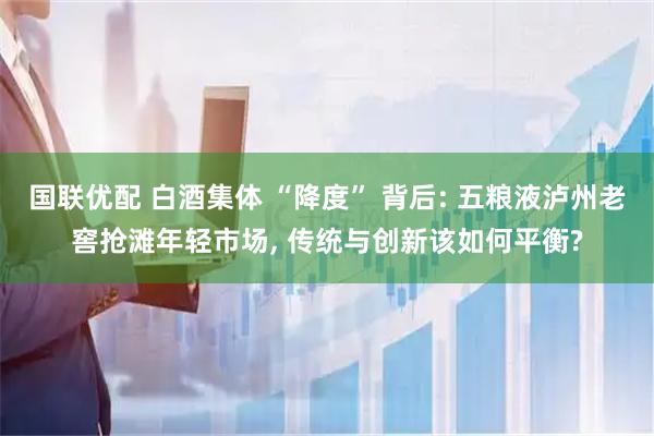 国联优配 白酒集体 “降度” 背后: 五粮液泸州老窖抢滩年轻市场, 传统与创新该如何平衡?