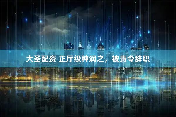 大圣配资 正厅级种润之，被责令辞职