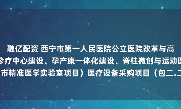 融亿配资 西宁市第一人民医院公立医院改革与高质量发展(区域性肿瘤诊疗中心建设、孕产康一体化建设、脊柱微创与运动医学技术、西宁市精准医学实验室项目)医疗设备采购项目(包二.二次)的公开招标公告_文件_容基公_投标
