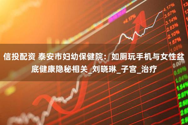 信投配资 泰安市妇幼保健院：如厕玩手机与女性盆底健康隐秘相关_刘晓琳_子宫_治疗