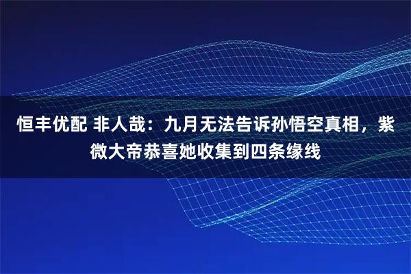 恒丰优配 非人哉：九月无法告诉孙悟空真相，紫微大帝恭喜她收集到四条缘线