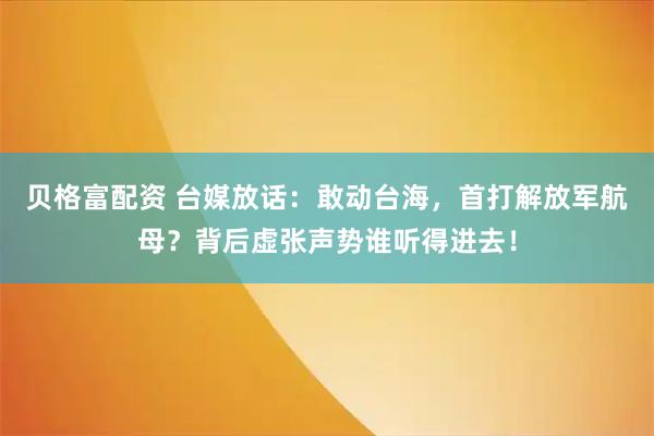 贝格富配资 台媒放话：敢动台海，首打解放军航母？背后虚张声势谁听得进去！