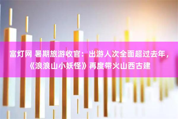 富灯网 暑期旅游收官：出游人次全面超过去年，《浪浪山小妖怪》再度带火山西古建