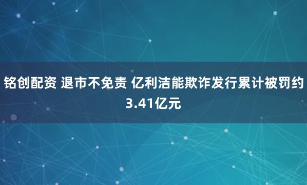 铭创配资 退市不免责 亿利洁能欺诈发行累计被罚约3.41亿元