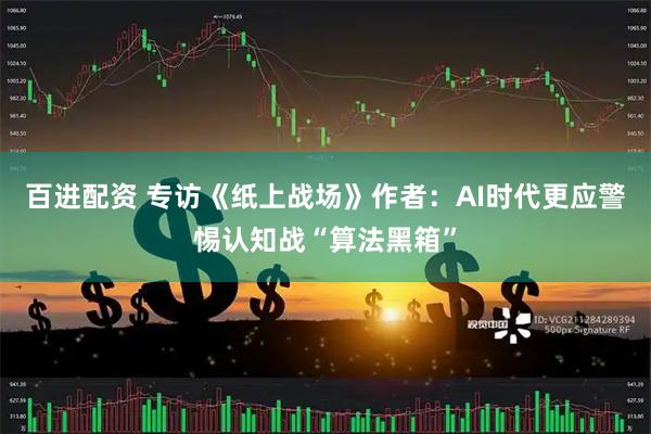 百进配资 专访《纸上战场》作者：AI时代更应警惕认知战“算法黑箱”