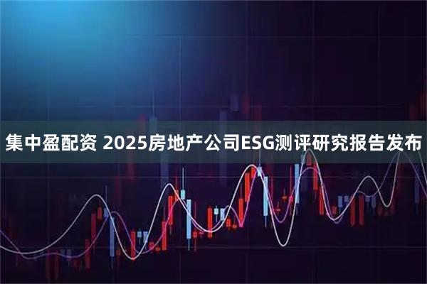 集中盈配资 2025房地产公司ESG测评研究报告发布