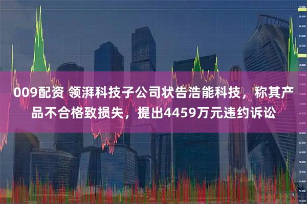 009配资 领湃科技子公司状告浩能科技，称其产品不合格致损失，提出4459万元违约诉讼