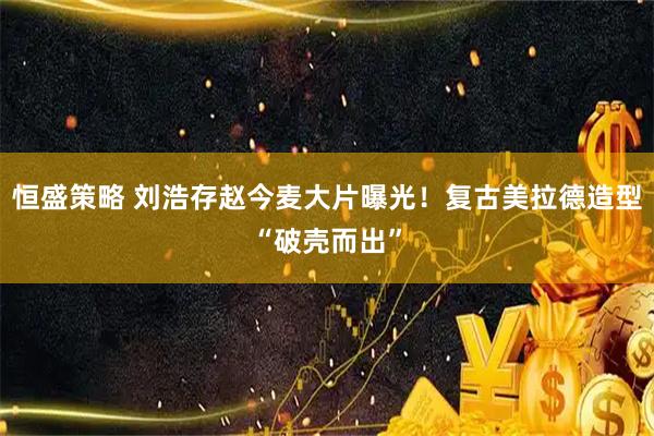 恒盛策略 刘浩存赵今麦大片曝光！复古美拉德造型“破壳而出”
