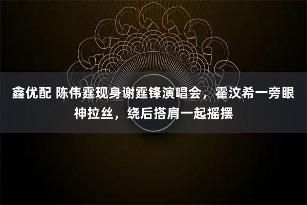 鑫优配 陈伟霆现身谢霆锋演唱会，霍汶希一旁眼神拉丝，绕后搭肩一起摇摆