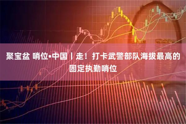 聚宝盆 哨位•中国丨走!打卡武警部队海拔最高的固定执勤哨位