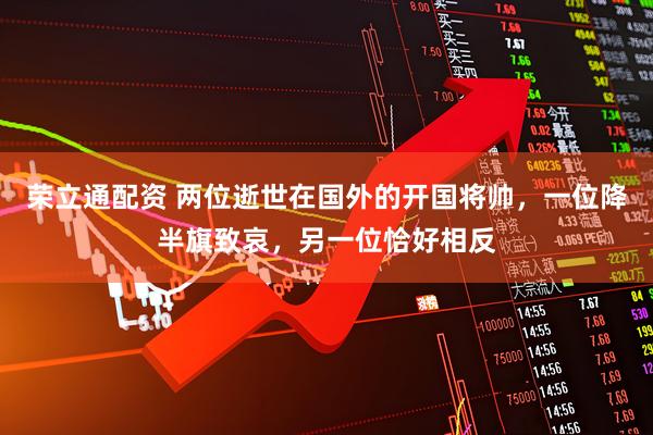 荣立通配资 两位逝世在国外的开国将帅，一位降半旗致哀，另一位恰好相反