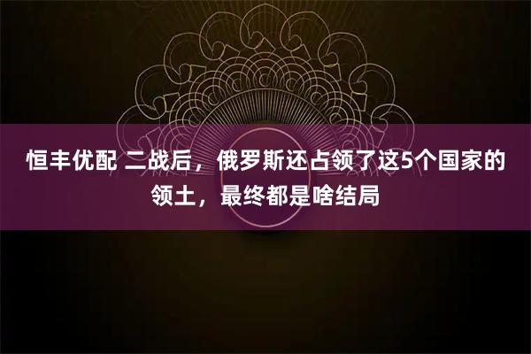 恒丰优配 二战后，俄罗斯还占领了这5个国家的领土，最终都是啥结局