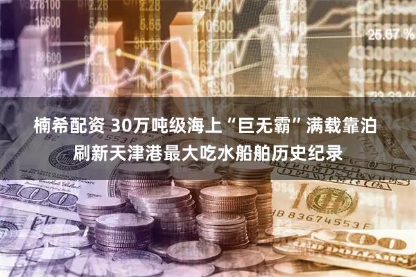 楠希配资 30万吨级海上“巨无霸”满载靠泊 刷新天津港最大吃水船舶历史纪录