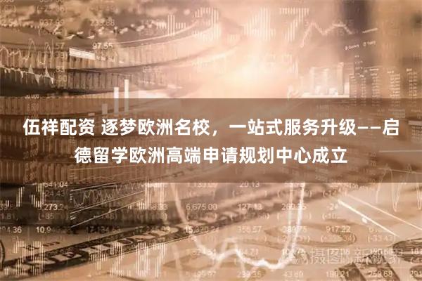 伍祥配资 逐梦欧洲名校，一站式服务升级——启德留学欧洲高端申请规划中心成立