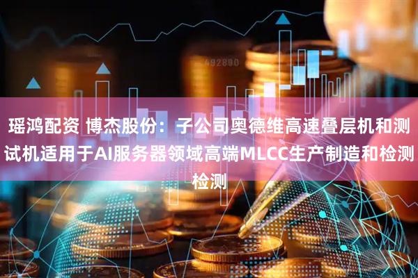 瑶鸿配资 博杰股份：子公司奥德维高速叠层机和测试机适用于AI服务器领域高端MLCC生产制造和检测